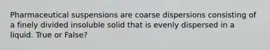 Pharmaceutical suspensions are coarse dispersions consisting of a finely divided insoluble solid that is evenly dispersed in a liquid. True or False?