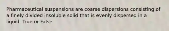 Pharmaceutical suspensions are coarse dispersions consisting of a finely divided insoluble solid that is evenly dispersed in a liquid. True or False