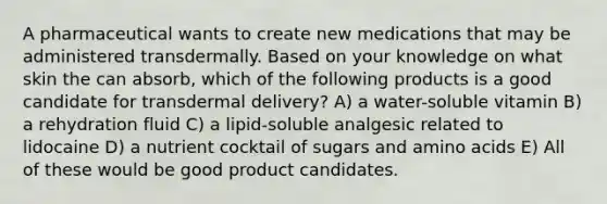 A pharmaceutical wants to create new medications that may be administered transdermally. Based on your knowledge on what skin the can absorb, which of the following products is a good candidate for transdermal delivery? A) a water-soluble vitamin B) a rehydration fluid C) a lipid-soluble analgesic related to lidocaine D) a nutrient cocktail of sugars and amino acids E) All of these would be good product candidates.