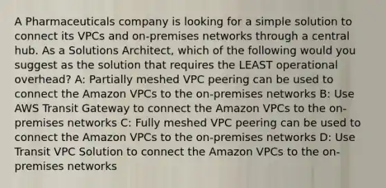 A Pharmaceuticals company is looking for a simple solution to connect its VPCs and on-premises networks through a central hub. As a Solutions Architect, which of the following would you suggest as the solution that requires the LEAST operational overhead? A: Partially meshed VPC peering can be used to connect the Amazon VPCs to the on-premises networks B: Use AWS Transit Gateway to connect the Amazon VPCs to the on-premises networks C: Fully meshed VPC peering can be used to connect the Amazon VPCs to the on-premises networks D: Use Transit VPC Solution to connect the Amazon VPCs to the on-premises networks