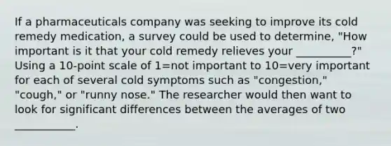 If a pharmaceuticals company was seeking to improve its cold remedy medication, a survey could be used to determine, "How important is it that your cold remedy relieves your __________?" Using a 10-point scale of 1=not important to 10=very important for each of several cold symptoms such as "congestion," "cough," or "runny nose." The researcher would then want to look for significant differences between the averages of two ___________.