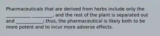 Pharmaceuticals that are derived from herbs include only the ___________ _________, and the rest of the plant is separated out and ____________; thus, the pharmaceutical is likely both to be more potent and to incur more adverse effects.