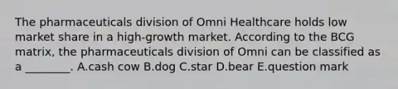 The pharmaceuticals division of Omni Healthcare holds low market share in a high-growth market. According to the BCG matrix, the pharmaceuticals division of Omni can be classified as a ________. A.cash cow B.dog C.star D.bear E.question mark