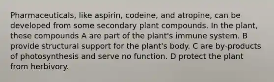 Pharmaceuticals, like aspirin, codeine, and atropine, can be developed from some secondary plant compounds. In the plant, these compounds A are part of the plant's immune system. B provide structural support for the plant's body. C are by-products of photosynthesis and serve no function. D protect the plant from herbivory.