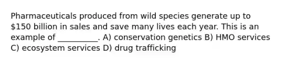 Pharmaceuticals produced from wild species generate up to 150 billion in sales and save many lives each year. This is an example of __________. A) conservation genetics B) HMO services C) ecosystem services D) drug trafficking