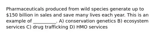 Pharmaceuticals produced from wild species generate up to 150 billion in sales and save many lives each year. This is an example of __________. A) conservation genetics B) ecosystem services C) drug trafficking D) HMO services