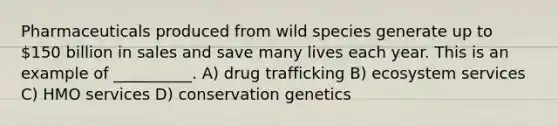 Pharmaceuticals produced from wild species generate up to 150 billion in sales and save many lives each year. This is an example of __________. A) drug trafficking B) ecosystem services C) HMO services D) conservation genetics