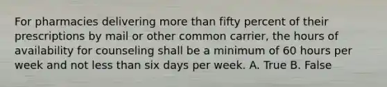 For pharmacies delivering <a href='https://www.questionai.com/knowledge/keWHlEPx42-more-than' class='anchor-knowledge'>more than</a> fifty percent of their prescriptions by mail or other common carrier, the hours of availability for counseling shall be a minimum of 60 hours per week and not <a href='https://www.questionai.com/knowledge/k7BtlYpAMX-less-than' class='anchor-knowledge'>less than</a> six days per week. A. True B. False