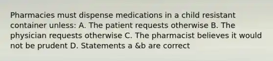 Pharmacies must dispense medications in a child resistant container unless: A. The patient requests otherwise B. The physician requests otherwise C. The pharmacist believes it would not be prudent D. Statements a &b are correct