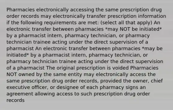 Pharmacies electronically accessing the same prescription drug order records may electronically transfer prescription information if the following requirements are met: (select all that apply) An electronic transfer between pharmacies *may NOT be initiated* by a pharmacist intern, pharmacy technician, or pharmacy technician trainee acting under the direct supervision of a pharmacist An electronic transfer between pharmacies *may be initiated* by a pharmacist intern, pharmacy technician, or pharmacy technician trainee acting under the direct supervision of a pharmacist The original prescription is voided Pharmacies NOT owned by the same entity may electronically access the same prescription drug order records, provided the owner, chief executive oﬃcer, or designee of each pharmacy signs an agreement allowing access to such prescription drug order records