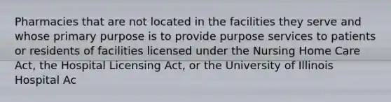 Pharmacies that are not located in the facilities they serve and whose primary purpose is to provide purpose services to patients or residents of facilities licensed under the Nursing Home Care Act, the Hospital Licensing Act, or the University of Illinois Hospital Ac