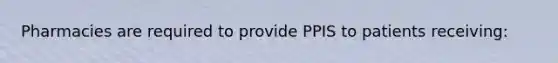 Pharmacies are required to provide PPIS to patients receiving: