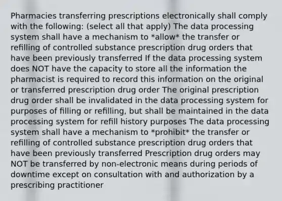 Pharmacies transferring prescriptions electronically shall comply with the following: (select all that apply) The data processing system shall have a mechanism to *allow* the transfer or reﬁlling of controlled substance prescription drug orders that have been previously transferred If the data processing system does NOT have the capacity to store all the information the pharmacist is required to record this information on the original or transferred prescription drug order The original prescription drug order shall be invalidated in the data processing system for purposes of ﬁlling or reﬁlling, but shall be maintained in the data processing system for reﬁll history purposes The data processing system shall have a mechanism to *prohibit* the transfer or reﬁlling of controlled substance prescription drug orders that have been previously transferred Prescription drug orders may NOT be transferred by non-electronic means during periods of downtime except on consultation with and authorization by a prescribing practitioner