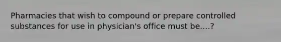 Pharmacies that wish to compound or prepare controlled substances for use in physician's office must be....?