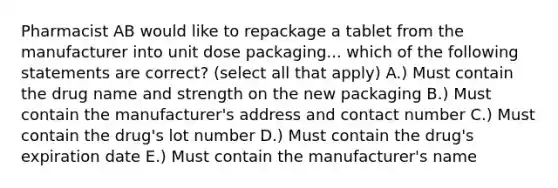 Pharmacist AB would like to repackage a tablet from the manufacturer into unit dose packaging... which of the following statements are correct? (select all that apply) A.) Must contain the drug name and strength on the new packaging B.) Must contain the manufacturer's address and contact number C.) Must contain the drug's lot number D.) Must contain the drug's expiration date E.) Must contain the manufacturer's name