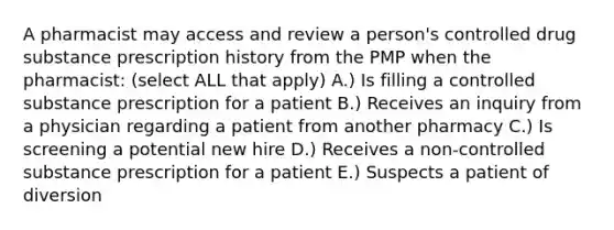 A pharmacist may access and review a person's controlled drug substance prescription history from the PMP when the pharmacist: (select ALL that apply) A.) Is filling a controlled substance prescription for a patient B.) Receives an inquiry from a physician regarding a patient from another pharmacy C.) Is screening a potential new hire D.) Receives a non-controlled substance prescription for a patient E.) Suspects a patient of diversion