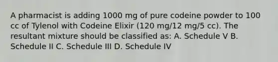 A pharmacist is adding 1000 mg of pure codeine powder to 100 cc of Tylenol with Codeine Elixir (120 mg/12 mg/5 cc). The resultant mixture should be classified as: A. Schedule V B. Schedule II C. Schedule III D. Schedule IV