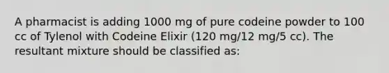 A pharmacist is adding 1000 mg of pure codeine powder to 100 cc of Tylenol with Codeine Elixir (120 mg/12 mg/5 cc). The resultant mixture should be classified as: