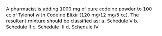 A pharmacist is adding 1000 mg of pure codeine powder to 100 cc of Tylenol with Codeine Elixir (120 mg/12 mg/5 cc). The resultant mixture should be classified as: a. Schedule V b. Schedule II c. Schedule III d. Schedule IV