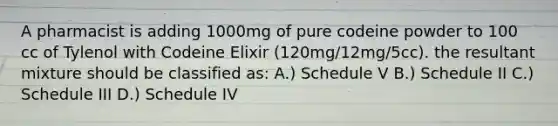 A pharmacist is adding 1000mg of pure codeine powder to 100 cc of Tylenol with Codeine Elixir (120mg/12mg/5cc). the resultant mixture should be classified as: A.) Schedule V B.) Schedule II C.) Schedule III D.) Schedule IV