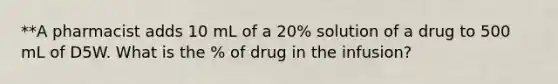 **A pharmacist adds 10 mL of a 20% solution of a drug to 500 mL of D5W. What is the % of drug in the infusion?