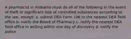 A pharmacist in Alabama must do all of the following in the event of theft or significant loss of controlled substances according to the law, except: a. submit DEA Form 106 to the nearest DEA field office b. notify the Board of Pharmacy c. notify the nearest DEA field office in writing within one day of discovery d. notify the police