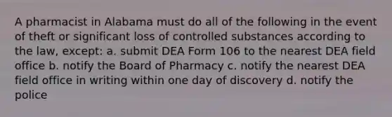 A pharmacist in Alabama must do all of the following in the event of theft or significant loss of controlled substances according to the law, except: a. submit DEA Form 106 to the nearest DEA field office b. notify the Board of Pharmacy c. notify the nearest DEA field office in writing within one day of discovery d. notify the police