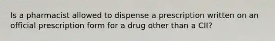 Is a pharmacist allowed to dispense a prescription written on an official prescription form for a drug other than a CII?