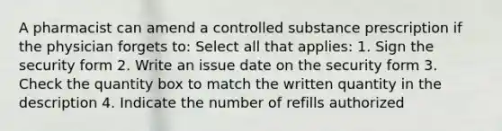 A pharmacist can amend a controlled substance prescription if the physician forgets to: Select all that applies: 1. Sign the security form 2. Write an issue date on the security form 3. Check the quantity box to match the written quantity in the description 4. Indicate the number of refills authorized