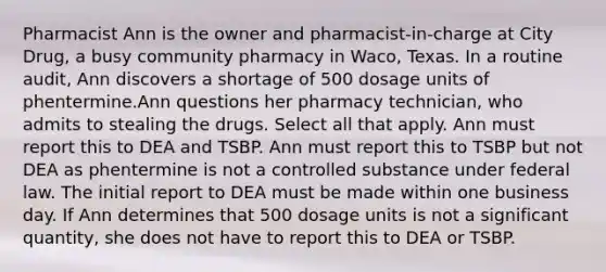 Pharmacist Ann is the owner and pharmacist-in-charge at City Drug, a busy community pharmacy in Waco, Texas. In a routine audit, Ann discovers a shortage of 500 dosage units of phentermine.Ann questions her pharmacy technician, who admits to stealing the drugs. Select all that apply. Ann must report this to DEA and TSBP. Ann must report this to TSBP but not DEA as phentermine is not a controlled substance under federal law. The initial report to DEA must be made within one business day. If Ann determines that 500 dosage units is not a significant quantity, she does not have to report this to DEA or TSBP.