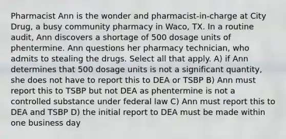 Pharmacist Ann is the wonder and pharmacist-in-charge at City Drug, a busy community pharmacy in Waco, TX. In a routine audit, Ann discovers a shortage of 500 dosage units of phentermine. Ann questions her pharmacy technician, who admits to stealing the drugs. Select all that apply. A) if Ann determines that 500 dosage units is not a significant quantity, she does not have to report this to DEA or TSBP B) Ann must report this to TSBP but not DEA as phentermine is not a controlled substance under federal law C) Ann must report this to DEA and TSBP D) the initial report to DEA must be made within one business day