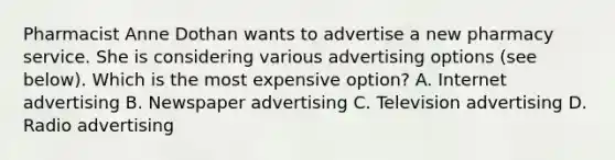 Pharmacist Anne Dothan wants to advertise a new pharmacy service. She is considering various advertising options (see below). Which is the most expensive option? A. Internet advertising B. Newspaper advertising C. Television advertising D. Radio advertising