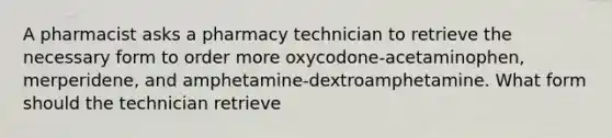 A pharmacist asks a pharmacy technician to retrieve the necessary form to order more oxycodone-acetaminophen, merperidene, and amphetamine-dextroamphetamine. What form should the technician retrieve