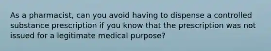 As a pharmacist, can you avoid having to dispense a controlled substance prescription if you know that the prescription was not issued for a legitimate medical purpose?