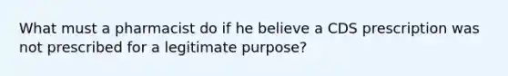 What must a pharmacist do if he believe a CDS prescription was not prescribed for a legitimate purpose?