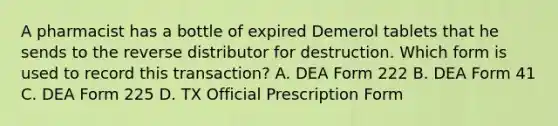 A pharmacist has a bottle of expired Demerol tablets that he sends to the reverse distributor for destruction. Which form is used to record this transaction? A. DEA Form 222 B. DEA Form 41 C. DEA Form 225 D. TX Official Prescription Form