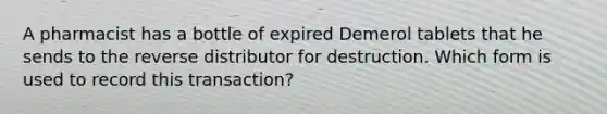 A pharmacist has a bottle of expired Demerol tablets that he sends to the reverse distributor for destruction. Which form is used to record this transaction?