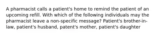 A pharmacist calls a patient's home to remind the patient of an upcoming refill. With which of the following individuals may the pharmacist leave a non-specific message? Patient's brother-in-law, patient's husband, patent's mother, patient's daughter