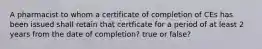 A pharmacist to whom a certificate of completion of CEs has been issued shall retain that certficate for a period of at least 2 years from the date of completion? true or false?