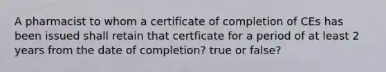 A pharmacist to whom a certificate of completion of CEs has been issued shall retain that certficate for a period of at least 2 years from the date of completion? true or false?