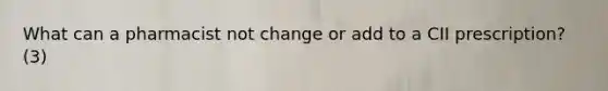 What can a pharmacist not change or add to a CII prescription? (3)