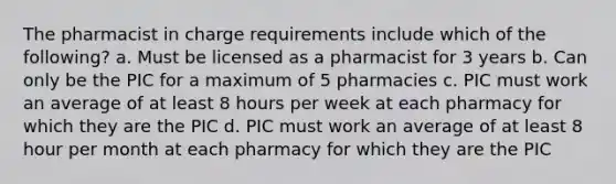 The pharmacist in charge requirements include which of the following? a. Must be licensed as a pharmacist for 3 years b. Can only be the PIC for a maximum of 5 pharmacies c. PIC must work an average of at least 8 hours per week at each pharmacy for which they are the PIC d. PIC must work an average of at least 8 hour per month at each pharmacy for which they are the PIC