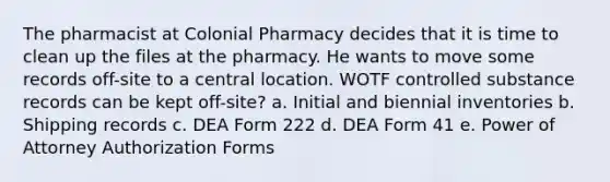 The pharmacist at Colonial Pharmacy decides that it is time to clean up the files at the pharmacy. He wants to move some records off-site to a central location. WOTF controlled substance records can be kept off-site? a. Initial and biennial inventories b. Shipping records c. DEA Form 222 d. DEA Form 41 e. Power of Attorney Authorization Forms