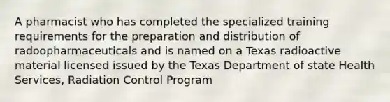 A pharmacist who has completed the specialized training requirements for the preparation and distribution of radoopharmaceuticals and is named on a Texas radioactive material licensed issued by the Texas Department of state Health Services, Radiation Control Program