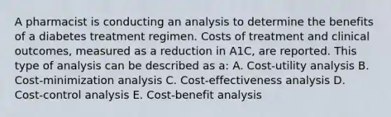 A pharmacist is conducting an analysis to determine the benefits of a diabetes treatment regimen. Costs of treatment and clinical outcomes, measured as a reduction in A1C, are reported. This type of analysis can be described as a: A. Cost-utility analysis B. Cost-minimization analysis C. Cost-effectiveness analysis D. Cost-control analysis E. Cost-benefit analysis