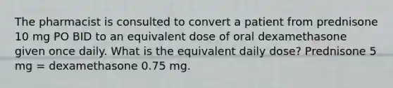 The pharmacist is consulted to convert a patient from prednisone 10 mg PO BID to an equivalent dose of oral dexamethasone given once daily. What is the equivalent daily dose? Prednisone 5 mg = dexamethasone 0.75 mg.