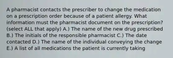 A pharmacist contacts the prescriber to change the medication on a prescription order because of a patient allergy. What information must the pharmacist document on the prescription? (select ALL that apply) A.) The name of the new drug prescribed B.) The initials of the responsible pharmacist C.) The date contacted D.) The name of the individual conveying the change E.) A list of all medications the patient is currently taking