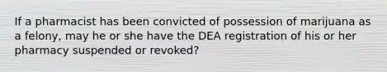 If a pharmacist has been convicted of possession of marijuana as a felony, may he or she have the DEA registration of his or her pharmacy suspended or revoked?