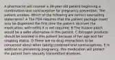 A pharmacist will counsel a 39-year old patient beginning a combination oral contraceptive for pregnancy prevention. The patient smokes. Which of the following are correct counseling statements? A The FDA requires that the patient package insert only be dispensed the first time the patient receives the medication; with refills it is not required. B The Xulane patch would be a safer alternative in this patient. C Estrogen products should be avoided in this patient because of her age and her smoking status. D There are no drug interactions to be concerned about when taking combined oral contraceptives. E In addition to preventing pregnancy, this medication will protect the patient from sexually transmitted diseases.