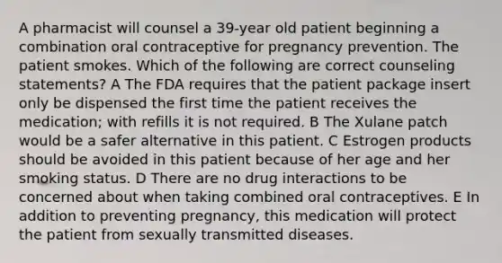 A pharmacist will counsel a 39-year old patient beginning a combination oral contraceptive for pregnancy prevention. The patient smokes. Which of the following are correct counseling statements? A The FDA requires that the patient package insert only be dispensed the first time the patient receives the medication; with refills it is not required. B The Xulane patch would be a safer alternative in this patient. C Estrogen products should be avoided in this patient because of her age and her smoking status. D There are no drug interactions to be concerned about when taking combined oral contraceptives. E In addition to preventing pregnancy, this medication will protect the patient from sexually transmitted diseases.